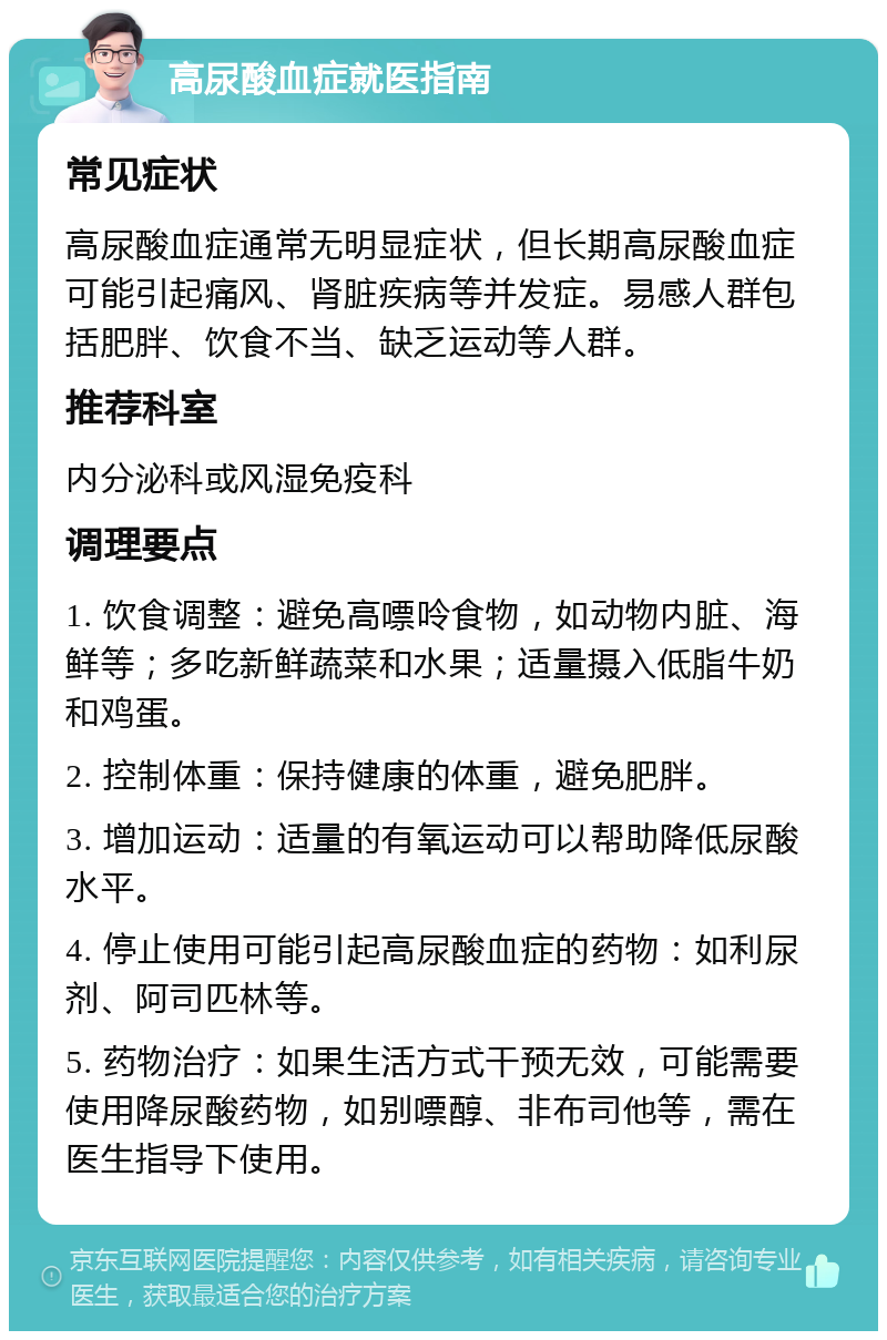 高尿酸血症就医指南 常见症状 高尿酸血症通常无明显症状，但长期高尿酸血症可能引起痛风、肾脏疾病等并发症。易感人群包括肥胖、饮食不当、缺乏运动等人群。 推荐科室 内分泌科或风湿免疫科 调理要点 1. 饮食调整：避免高嘌呤食物，如动物内脏、海鲜等；多吃新鲜蔬菜和水果；适量摄入低脂牛奶和鸡蛋。 2. 控制体重：保持健康的体重，避免肥胖。 3. 增加运动：适量的有氧运动可以帮助降低尿酸水平。 4. 停止使用可能引起高尿酸血症的药物：如利尿剂、阿司匹林等。 5. 药物治疗：如果生活方式干预无效，可能需要使用降尿酸药物，如别嘌醇、非布司他等，需在医生指导下使用。