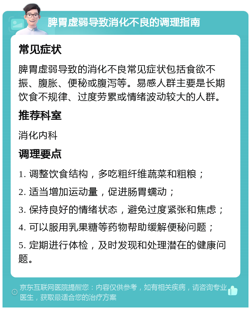 脾胃虚弱导致消化不良的调理指南 常见症状 脾胃虚弱导致的消化不良常见症状包括食欲不振、腹胀、便秘或腹泻等。易感人群主要是长期饮食不规律、过度劳累或情绪波动较大的人群。 推荐科室 消化内科 调理要点 1. 调整饮食结构，多吃粗纤维蔬菜和粗粮； 2. 适当增加运动量，促进肠胃蠕动； 3. 保持良好的情绪状态，避免过度紧张和焦虑； 4. 可以服用乳果糖等药物帮助缓解便秘问题； 5. 定期进行体检，及时发现和处理潜在的健康问题。