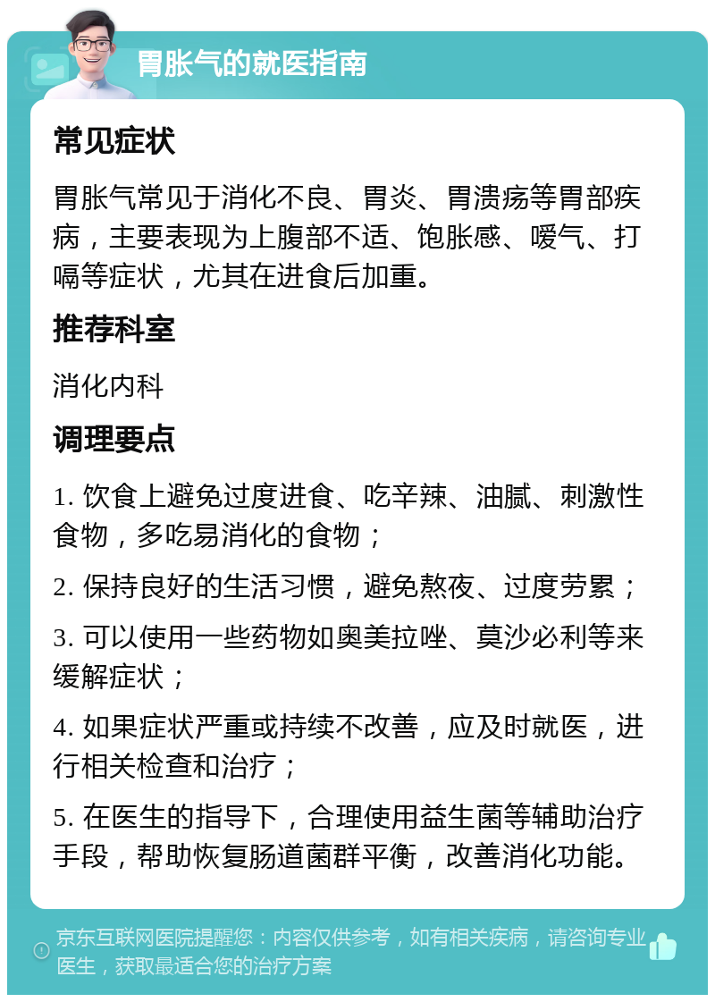 胃胀气的就医指南 常见症状 胃胀气常见于消化不良、胃炎、胃溃疡等胃部疾病，主要表现为上腹部不适、饱胀感、嗳气、打嗝等症状，尤其在进食后加重。 推荐科室 消化内科 调理要点 1. 饮食上避免过度进食、吃辛辣、油腻、刺激性食物，多吃易消化的食物； 2. 保持良好的生活习惯，避免熬夜、过度劳累； 3. 可以使用一些药物如奥美拉唑、莫沙必利等来缓解症状； 4. 如果症状严重或持续不改善，应及时就医，进行相关检查和治疗； 5. 在医生的指导下，合理使用益生菌等辅助治疗手段，帮助恢复肠道菌群平衡，改善消化功能。