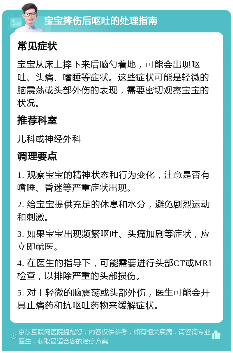 宝宝摔伤后呕吐的处理指南 常见症状 宝宝从床上摔下来后脑勺着地，可能会出现呕吐、头痛、嗜睡等症状。这些症状可能是轻微的脑震荡或头部外伤的表现，需要密切观察宝宝的状况。 推荐科室 儿科或神经外科 调理要点 1. 观察宝宝的精神状态和行为变化，注意是否有嗜睡、昏迷等严重症状出现。 2. 给宝宝提供充足的休息和水分，避免剧烈运动和刺激。 3. 如果宝宝出现频繁呕吐、头痛加剧等症状，应立即就医。 4. 在医生的指导下，可能需要进行头部CT或MRI检查，以排除严重的头部损伤。 5. 对于轻微的脑震荡或头部外伤，医生可能会开具止痛药和抗呕吐药物来缓解症状。