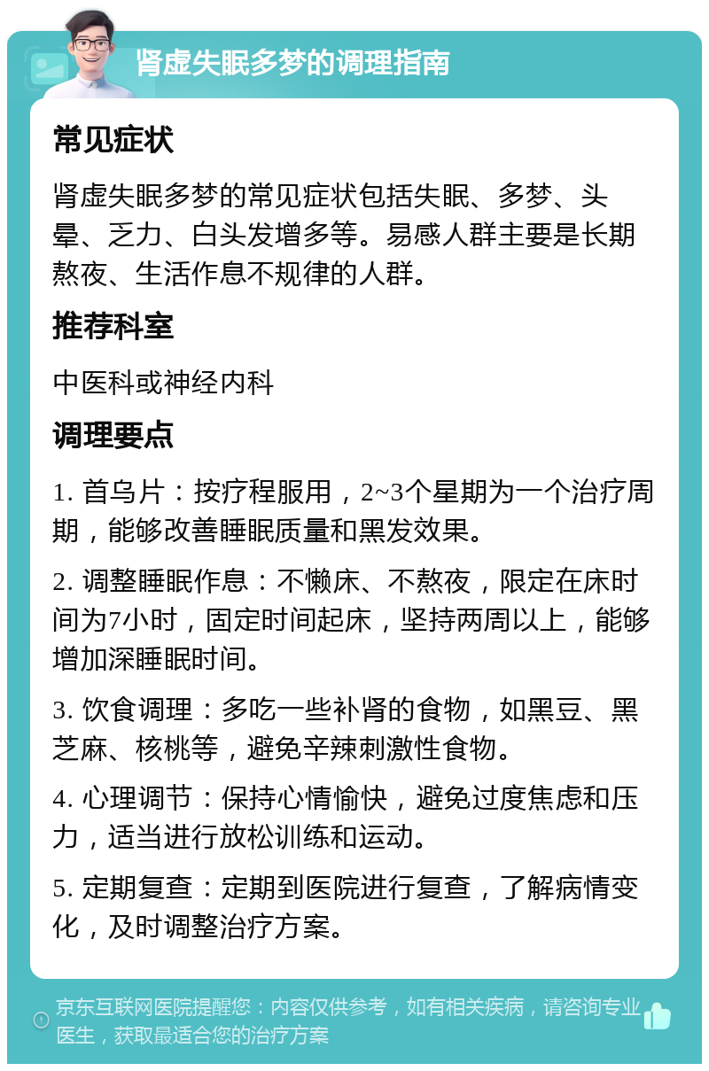 肾虚失眠多梦的调理指南 常见症状 肾虚失眠多梦的常见症状包括失眠、多梦、头晕、乏力、白头发增多等。易感人群主要是长期熬夜、生活作息不规律的人群。 推荐科室 中医科或神经内科 调理要点 1. 首乌片：按疗程服用，2~3个星期为一个治疗周期，能够改善睡眠质量和黑发效果。 2. 调整睡眠作息：不懒床、不熬夜，限定在床时间为7小时，固定时间起床，坚持两周以上，能够增加深睡眠时间。 3. 饮食调理：多吃一些补肾的食物，如黑豆、黑芝麻、核桃等，避免辛辣刺激性食物。 4. 心理调节：保持心情愉快，避免过度焦虑和压力，适当进行放松训练和运动。 5. 定期复查：定期到医院进行复查，了解病情变化，及时调整治疗方案。