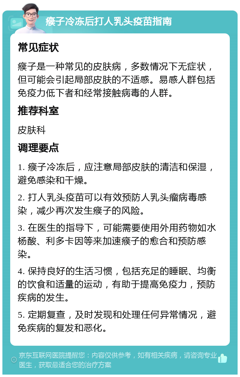 瘊子冷冻后打人乳头疫苗指南 常见症状 瘊子是一种常见的皮肤病，多数情况下无症状，但可能会引起局部皮肤的不适感。易感人群包括免疫力低下者和经常接触病毒的人群。 推荐科室 皮肤科 调理要点 1. 瘊子冷冻后，应注意局部皮肤的清洁和保湿，避免感染和干燥。 2. 打人乳头疫苗可以有效预防人乳头瘤病毒感染，减少再次发生瘊子的风险。 3. 在医生的指导下，可能需要使用外用药物如水杨酸、利多卡因等来加速瘊子的愈合和预防感染。 4. 保持良好的生活习惯，包括充足的睡眠、均衡的饮食和适量的运动，有助于提高免疫力，预防疾病的发生。 5. 定期复查，及时发现和处理任何异常情况，避免疾病的复发和恶化。