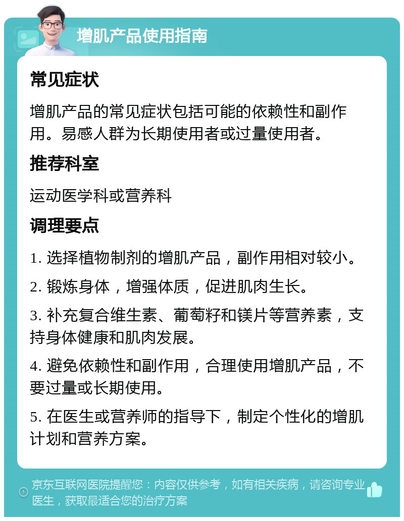 增肌产品使用指南 常见症状 增肌产品的常见症状包括可能的依赖性和副作用。易感人群为长期使用者或过量使用者。 推荐科室 运动医学科或营养科 调理要点 1. 选择植物制剂的增肌产品，副作用相对较小。 2. 锻炼身体，增强体质，促进肌肉生长。 3. 补充复合维生素、葡萄籽和镁片等营养素，支持身体健康和肌肉发展。 4. 避免依赖性和副作用，合理使用增肌产品，不要过量或长期使用。 5. 在医生或营养师的指导下，制定个性化的增肌计划和营养方案。