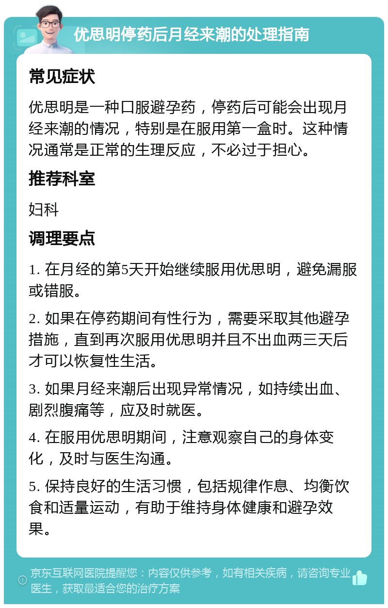 优思明停药后月经来潮的处理指南 常见症状 优思明是一种口服避孕药，停药后可能会出现月经来潮的情况，特别是在服用第一盒时。这种情况通常是正常的生理反应，不必过于担心。 推荐科室 妇科 调理要点 1. 在月经的第5天开始继续服用优思明，避免漏服或错服。 2. 如果在停药期间有性行为，需要采取其他避孕措施，直到再次服用优思明并且不出血两三天后才可以恢复性生活。 3. 如果月经来潮后出现异常情况，如持续出血、剧烈腹痛等，应及时就医。 4. 在服用优思明期间，注意观察自己的身体变化，及时与医生沟通。 5. 保持良好的生活习惯，包括规律作息、均衡饮食和适量运动，有助于维持身体健康和避孕效果。