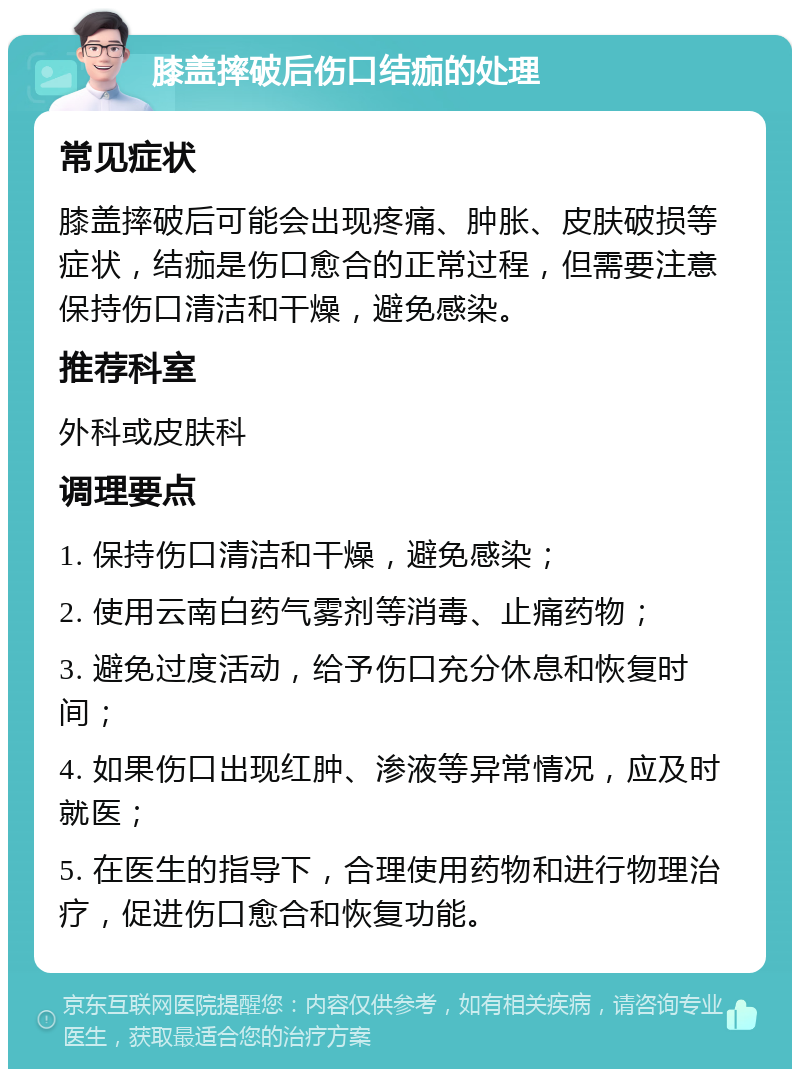 膝盖摔破后伤口结痂的处理 常见症状 膝盖摔破后可能会出现疼痛、肿胀、皮肤破损等症状，结痂是伤口愈合的正常过程，但需要注意保持伤口清洁和干燥，避免感染。 推荐科室 外科或皮肤科 调理要点 1. 保持伤口清洁和干燥，避免感染； 2. 使用云南白药气雾剂等消毒、止痛药物； 3. 避免过度活动，给予伤口充分休息和恢复时间； 4. 如果伤口出现红肿、渗液等异常情况，应及时就医； 5. 在医生的指导下，合理使用药物和进行物理治疗，促进伤口愈合和恢复功能。