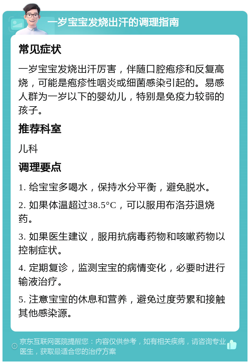 一岁宝宝发烧出汗的调理指南 常见症状 一岁宝宝发烧出汗厉害，伴随口腔疱疹和反复高烧，可能是疱疹性咽炎或细菌感染引起的。易感人群为一岁以下的婴幼儿，特别是免疫力较弱的孩子。 推荐科室 儿科 调理要点 1. 给宝宝多喝水，保持水分平衡，避免脱水。 2. 如果体温超过38.5°C，可以服用布洛芬退烧药。 3. 如果医生建议，服用抗病毒药物和咳嗽药物以控制症状。 4. 定期复诊，监测宝宝的病情变化，必要时进行输液治疗。 5. 注意宝宝的休息和营养，避免过度劳累和接触其他感染源。