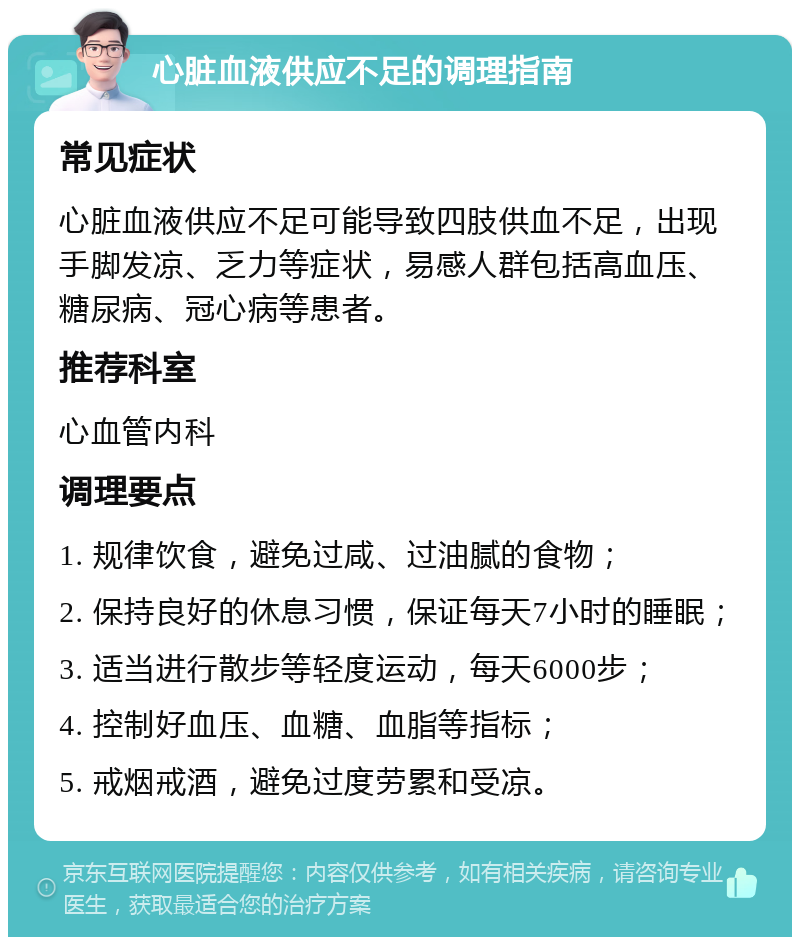 心脏血液供应不足的调理指南 常见症状 心脏血液供应不足可能导致四肢供血不足，出现手脚发凉、乏力等症状，易感人群包括高血压、糖尿病、冠心病等患者。 推荐科室 心血管内科 调理要点 1. 规律饮食，避免过咸、过油腻的食物； 2. 保持良好的休息习惯，保证每天7小时的睡眠； 3. 适当进行散步等轻度运动，每天6000步； 4. 控制好血压、血糖、血脂等指标； 5. 戒烟戒酒，避免过度劳累和受凉。