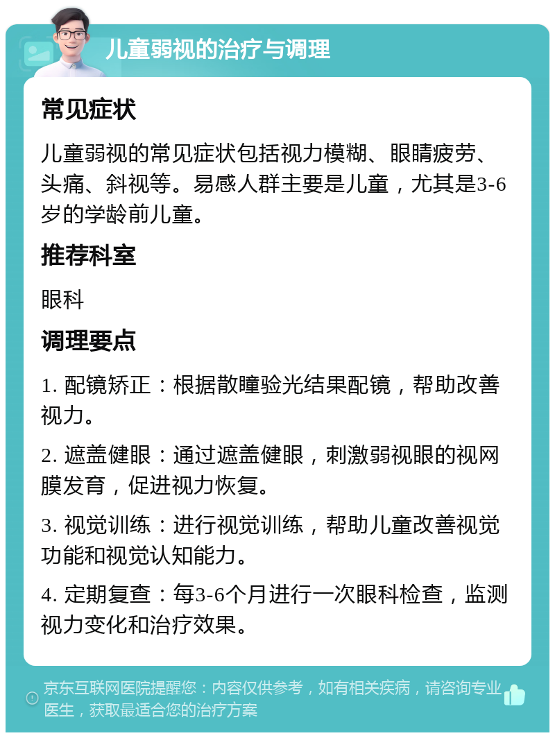 儿童弱视的治疗与调理 常见症状 儿童弱视的常见症状包括视力模糊、眼睛疲劳、头痛、斜视等。易感人群主要是儿童，尤其是3-6岁的学龄前儿童。 推荐科室 眼科 调理要点 1. 配镜矫正：根据散瞳验光结果配镜，帮助改善视力。 2. 遮盖健眼：通过遮盖健眼，刺激弱视眼的视网膜发育，促进视力恢复。 3. 视觉训练：进行视觉训练，帮助儿童改善视觉功能和视觉认知能力。 4. 定期复查：每3-6个月进行一次眼科检查，监测视力变化和治疗效果。