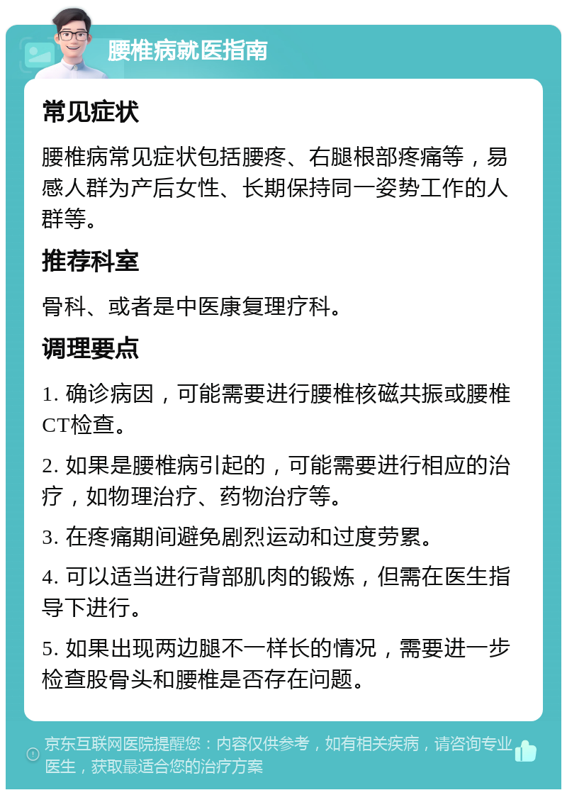 腰椎病就医指南 常见症状 腰椎病常见症状包括腰疼、右腿根部疼痛等，易感人群为产后女性、长期保持同一姿势工作的人群等。 推荐科室 骨科、或者是中医康复理疗科。 调理要点 1. 确诊病因，可能需要进行腰椎核磁共振或腰椎CT检查。 2. 如果是腰椎病引起的，可能需要进行相应的治疗，如物理治疗、药物治疗等。 3. 在疼痛期间避免剧烈运动和过度劳累。 4. 可以适当进行背部肌肉的锻炼，但需在医生指导下进行。 5. 如果出现两边腿不一样长的情况，需要进一步检查股骨头和腰椎是否存在问题。