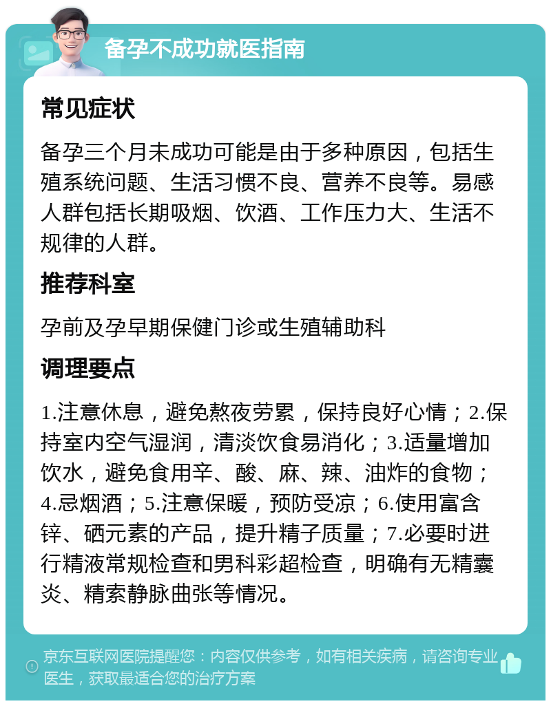 备孕不成功就医指南 常见症状 备孕三个月未成功可能是由于多种原因，包括生殖系统问题、生活习惯不良、营养不良等。易感人群包括长期吸烟、饮酒、工作压力大、生活不规律的人群。 推荐科室 孕前及孕早期保健门诊或生殖辅助科 调理要点 1.注意休息，避免熬夜劳累，保持良好心情；2.保持室内空气湿润，清淡饮食易消化；3.适量增加饮水，避免食用辛、酸、麻、辣、油炸的食物；4.忌烟酒；5.注意保暖，预防受凉；6.使用富含锌、硒元素的产品，提升精子质量；7.必要时进行精液常规检查和男科彩超检查，明确有无精囊炎、精索静脉曲张等情况。