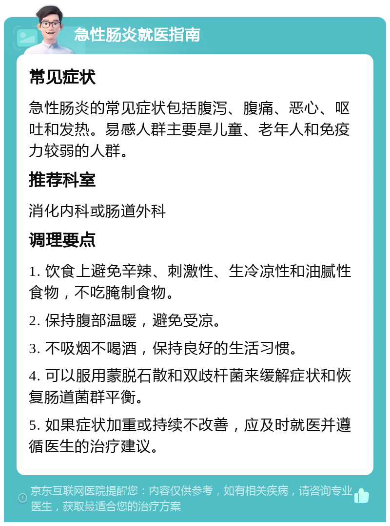 急性肠炎就医指南 常见症状 急性肠炎的常见症状包括腹泻、腹痛、恶心、呕吐和发热。易感人群主要是儿童、老年人和免疫力较弱的人群。 推荐科室 消化内科或肠道外科 调理要点 1. 饮食上避免辛辣、刺激性、生冷凉性和油腻性食物，不吃腌制食物。 2. 保持腹部温暖，避免受凉。 3. 不吸烟不喝酒，保持良好的生活习惯。 4. 可以服用蒙脱石散和双歧杆菌来缓解症状和恢复肠道菌群平衡。 5. 如果症状加重或持续不改善，应及时就医并遵循医生的治疗建议。