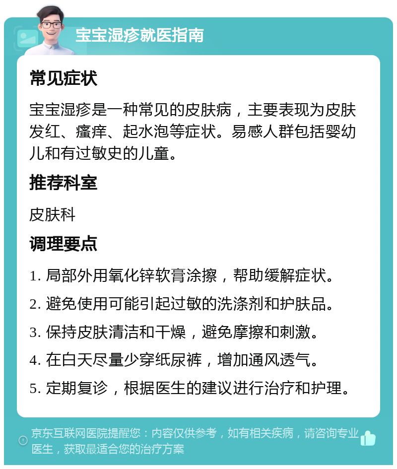 宝宝湿疹就医指南 常见症状 宝宝湿疹是一种常见的皮肤病，主要表现为皮肤发红、瘙痒、起水泡等症状。易感人群包括婴幼儿和有过敏史的儿童。 推荐科室 皮肤科 调理要点 1. 局部外用氧化锌软膏涂擦，帮助缓解症状。 2. 避免使用可能引起过敏的洗涤剂和护肤品。 3. 保持皮肤清洁和干燥，避免摩擦和刺激。 4. 在白天尽量少穿纸尿裤，增加通风透气。 5. 定期复诊，根据医生的建议进行治疗和护理。