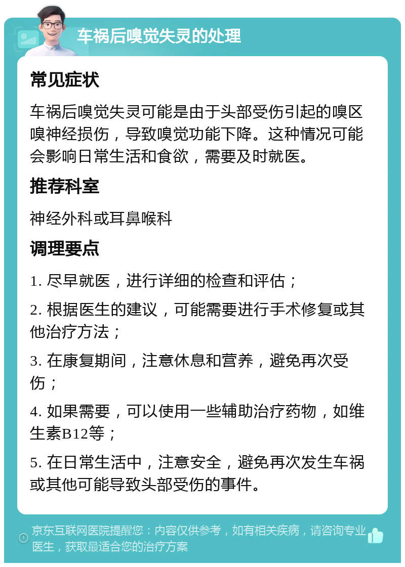 车祸后嗅觉失灵的处理 常见症状 车祸后嗅觉失灵可能是由于头部受伤引起的嗅区嗅神经损伤，导致嗅觉功能下降。这种情况可能会影响日常生活和食欲，需要及时就医。 推荐科室 神经外科或耳鼻喉科 调理要点 1. 尽早就医，进行详细的检查和评估； 2. 根据医生的建议，可能需要进行手术修复或其他治疗方法； 3. 在康复期间，注意休息和营养，避免再次受伤； 4. 如果需要，可以使用一些辅助治疗药物，如维生素B12等； 5. 在日常生活中，注意安全，避免再次发生车祸或其他可能导致头部受伤的事件。