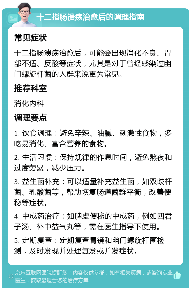 十二指肠溃疡治愈后的调理指南 常见症状 十二指肠溃疡治愈后，可能会出现消化不良、胃部不适、反酸等症状，尤其是对于曾经感染过幽门螺旋杆菌的人群来说更为常见。 推荐科室 消化内科 调理要点 1. 饮食调理：避免辛辣、油腻、刺激性食物，多吃易消化、富含营养的食物。 2. 生活习惯：保持规律的作息时间，避免熬夜和过度劳累，减少压力。 3. 益生菌补充：可以适量补充益生菌，如双歧杆菌、乳酸菌等，帮助恢复肠道菌群平衡，改善便秘等症状。 4. 中成药治疗：如脾虚便秘的中成药，例如四君子汤、补中益气丸等，需在医生指导下使用。 5. 定期复查：定期复查胃镜和幽门螺旋杆菌检测，及时发现并处理复发或并发症状。