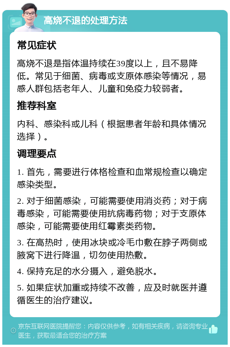 高烧不退的处理方法 常见症状 高烧不退是指体温持续在39度以上，且不易降低。常见于细菌、病毒或支原体感染等情况，易感人群包括老年人、儿童和免疫力较弱者。 推荐科室 内科、感染科或儿科（根据患者年龄和具体情况选择）。 调理要点 1. 首先，需要进行体格检查和血常规检查以确定感染类型。 2. 对于细菌感染，可能需要使用消炎药；对于病毒感染，可能需要使用抗病毒药物；对于支原体感染，可能需要使用红霉素类药物。 3. 在高热时，使用冰块或冷毛巾敷在脖子两侧或腋窝下进行降温，切勿使用热敷。 4. 保持充足的水分摄入，避免脱水。 5. 如果症状加重或持续不改善，应及时就医并遵循医生的治疗建议。