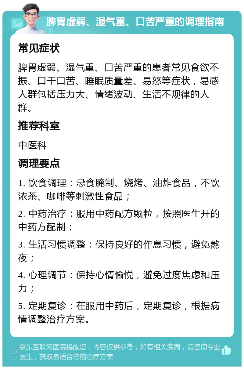 脾胃虚弱、湿气重、口苦严重的调理指南 常见症状 脾胃虚弱、湿气重、口苦严重的患者常见食欲不振、口干口苦、睡眠质量差、易怒等症状，易感人群包括压力大、情绪波动、生活不规律的人群。 推荐科室 中医科 调理要点 1. 饮食调理：忌食腌制、烧烤、油炸食品，不饮浓茶、咖啡等刺激性食品； 2. 中药治疗：服用中药配方颗粒，按照医生开的中药方配制； 3. 生活习惯调整：保持良好的作息习惯，避免熬夜； 4. 心理调节：保持心情愉悦，避免过度焦虑和压力； 5. 定期复诊：在服用中药后，定期复诊，根据病情调整治疗方案。