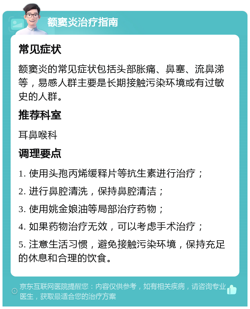 额窦炎治疗指南 常见症状 额窦炎的常见症状包括头部胀痛、鼻塞、流鼻涕等，易感人群主要是长期接触污染环境或有过敏史的人群。 推荐科室 耳鼻喉科 调理要点 1. 使用头孢丙烯缓释片等抗生素进行治疗； 2. 进行鼻腔清洗，保持鼻腔清洁； 3. 使用姚金娘油等局部治疗药物； 4. 如果药物治疗无效，可以考虑手术治疗； 5. 注意生活习惯，避免接触污染环境，保持充足的休息和合理的饮食。