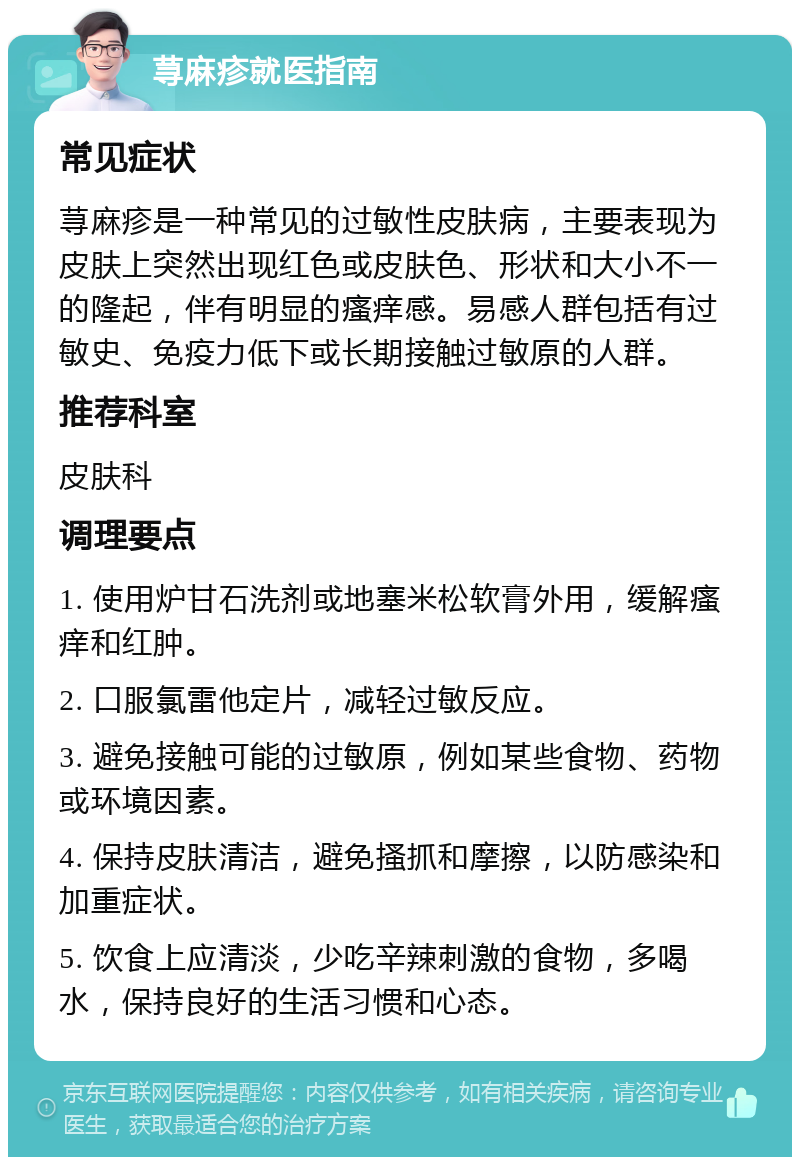 荨麻疹就医指南 常见症状 荨麻疹是一种常见的过敏性皮肤病，主要表现为皮肤上突然出现红色或皮肤色、形状和大小不一的隆起，伴有明显的瘙痒感。易感人群包括有过敏史、免疫力低下或长期接触过敏原的人群。 推荐科室 皮肤科 调理要点 1. 使用炉甘石洗剂或地塞米松软膏外用，缓解瘙痒和红肿。 2. 口服氯雷他定片，减轻过敏反应。 3. 避免接触可能的过敏原，例如某些食物、药物或环境因素。 4. 保持皮肤清洁，避免搔抓和摩擦，以防感染和加重症状。 5. 饮食上应清淡，少吃辛辣刺激的食物，多喝水，保持良好的生活习惯和心态。