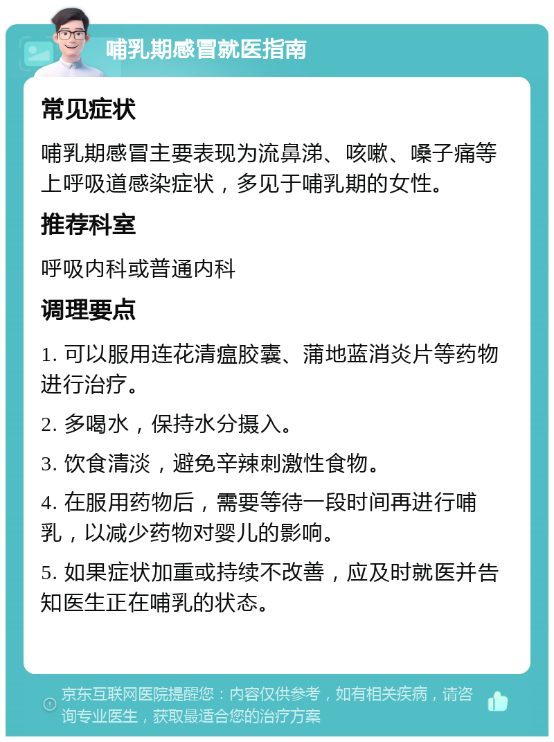 哺乳期感冒就医指南 常见症状 哺乳期感冒主要表现为流鼻涕、咳嗽、嗓子痛等上呼吸道感染症状，多见于哺乳期的女性。 推荐科室 呼吸内科或普通内科 调理要点 1. 可以服用连花清瘟胶囊、蒲地蓝消炎片等药物进行治疗。 2. 多喝水，保持水分摄入。 3. 饮食清淡，避免辛辣刺激性食物。 4. 在服用药物后，需要等待一段时间再进行哺乳，以减少药物对婴儿的影响。 5. 如果症状加重或持续不改善，应及时就医并告知医生正在哺乳的状态。