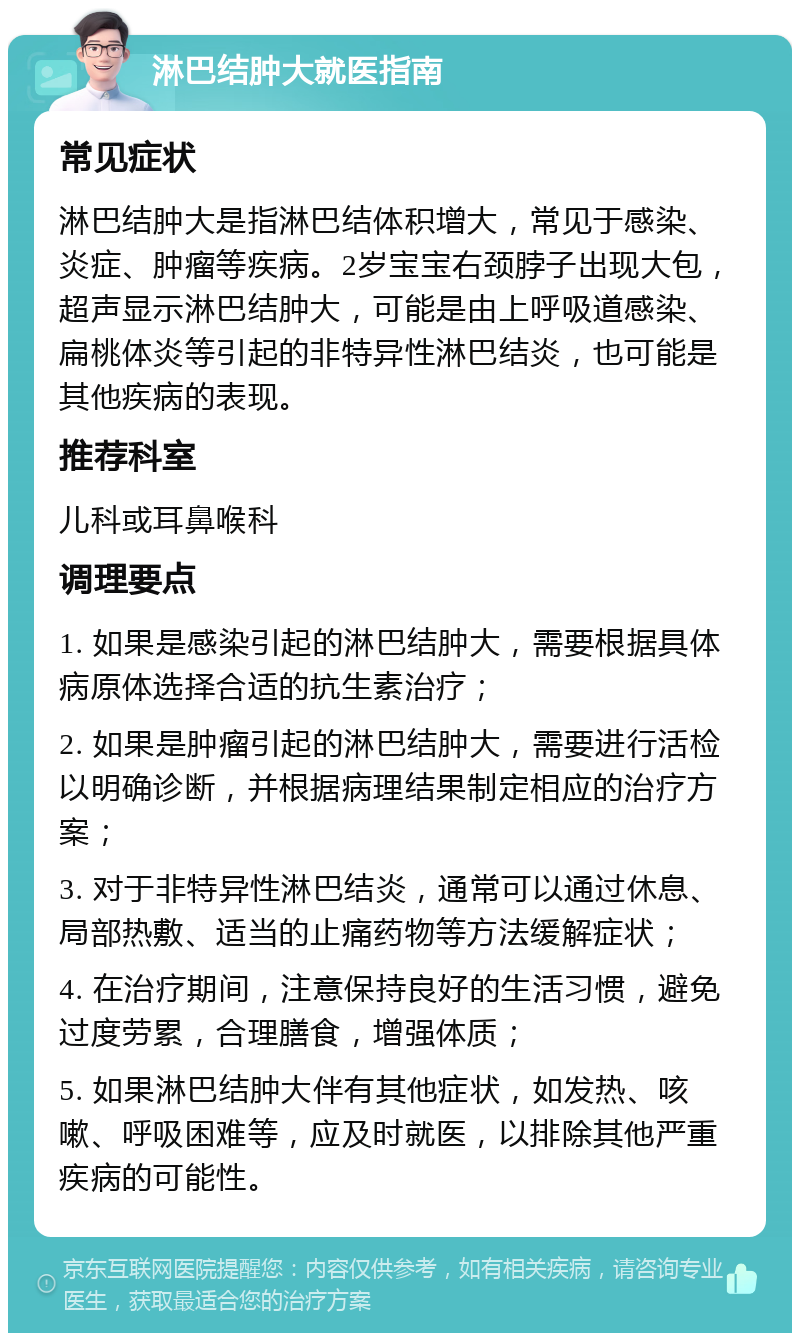 淋巴结肿大就医指南 常见症状 淋巴结肿大是指淋巴结体积增大，常见于感染、炎症、肿瘤等疾病。2岁宝宝右颈脖子出现大包，超声显示淋巴结肿大，可能是由上呼吸道感染、扁桃体炎等引起的非特异性淋巴结炎，也可能是其他疾病的表现。 推荐科室 儿科或耳鼻喉科 调理要点 1. 如果是感染引起的淋巴结肿大，需要根据具体病原体选择合适的抗生素治疗； 2. 如果是肿瘤引起的淋巴结肿大，需要进行活检以明确诊断，并根据病理结果制定相应的治疗方案； 3. 对于非特异性淋巴结炎，通常可以通过休息、局部热敷、适当的止痛药物等方法缓解症状； 4. 在治疗期间，注意保持良好的生活习惯，避免过度劳累，合理膳食，增强体质； 5. 如果淋巴结肿大伴有其他症状，如发热、咳嗽、呼吸困难等，应及时就医，以排除其他严重疾病的可能性。