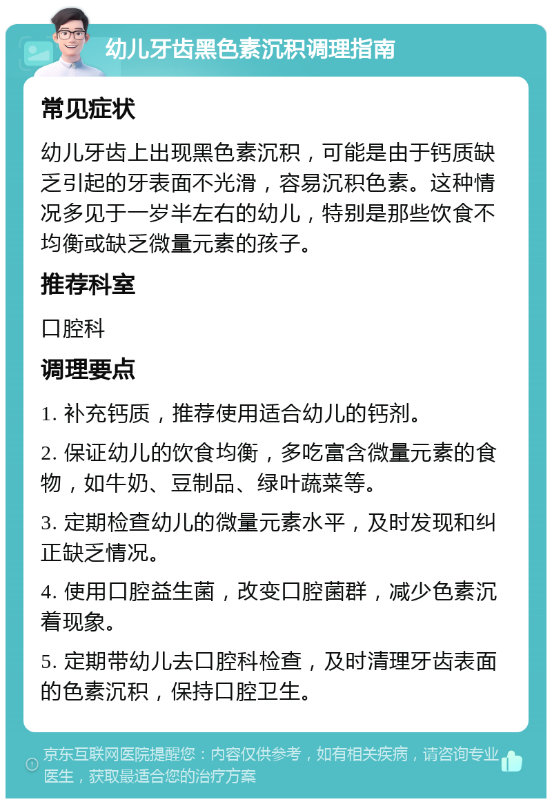 幼儿牙齿黑色素沉积调理指南 常见症状 幼儿牙齿上出现黑色素沉积，可能是由于钙质缺乏引起的牙表面不光滑，容易沉积色素。这种情况多见于一岁半左右的幼儿，特别是那些饮食不均衡或缺乏微量元素的孩子。 推荐科室 口腔科 调理要点 1. 补充钙质，推荐使用适合幼儿的钙剂。 2. 保证幼儿的饮食均衡，多吃富含微量元素的食物，如牛奶、豆制品、绿叶蔬菜等。 3. 定期检查幼儿的微量元素水平，及时发现和纠正缺乏情况。 4. 使用口腔益生菌，改变口腔菌群，减少色素沉着现象。 5. 定期带幼儿去口腔科检查，及时清理牙齿表面的色素沉积，保持口腔卫生。