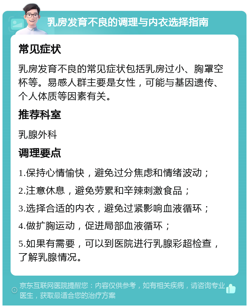 乳房发育不良的调理与内衣选择指南 常见症状 乳房发育不良的常见症状包括乳房过小、胸罩空杯等。易感人群主要是女性，可能与基因遗传、个人体质等因素有关。 推荐科室 乳腺外科 调理要点 1.保持心情愉快，避免过分焦虑和情绪波动； 2.注意休息，避免劳累和辛辣刺激食品； 3.选择合适的内衣，避免过紧影响血液循环； 4.做扩胸运动，促进局部血液循环； 5.如果有需要，可以到医院进行乳腺彩超检查，了解乳腺情况。