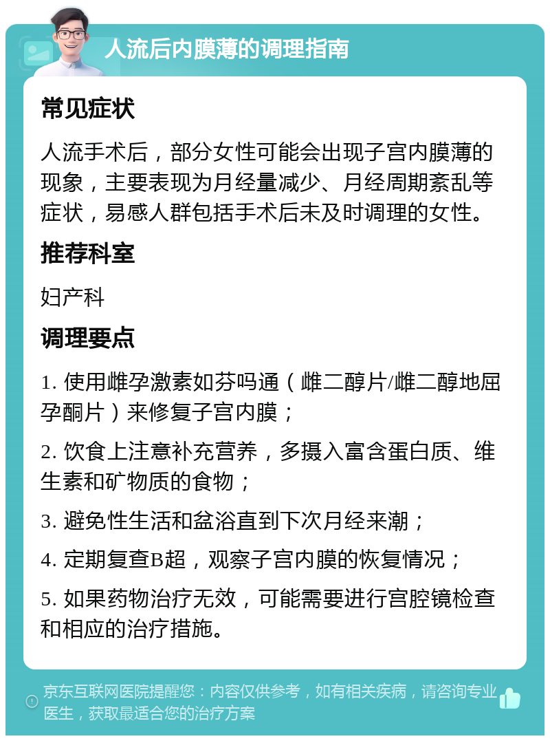 人流后内膜薄的调理指南 常见症状 人流手术后，部分女性可能会出现子宫内膜薄的现象，主要表现为月经量减少、月经周期紊乱等症状，易感人群包括手术后未及时调理的女性。 推荐科室 妇产科 调理要点 1. 使用雌孕激素如芬吗通（雌二醇片/雌二醇地屈孕酮片）来修复子宫内膜； 2. 饮食上注意补充营养，多摄入富含蛋白质、维生素和矿物质的食物； 3. 避免性生活和盆浴直到下次月经来潮； 4. 定期复查B超，观察子宫内膜的恢复情况； 5. 如果药物治疗无效，可能需要进行宫腔镜检查和相应的治疗措施。