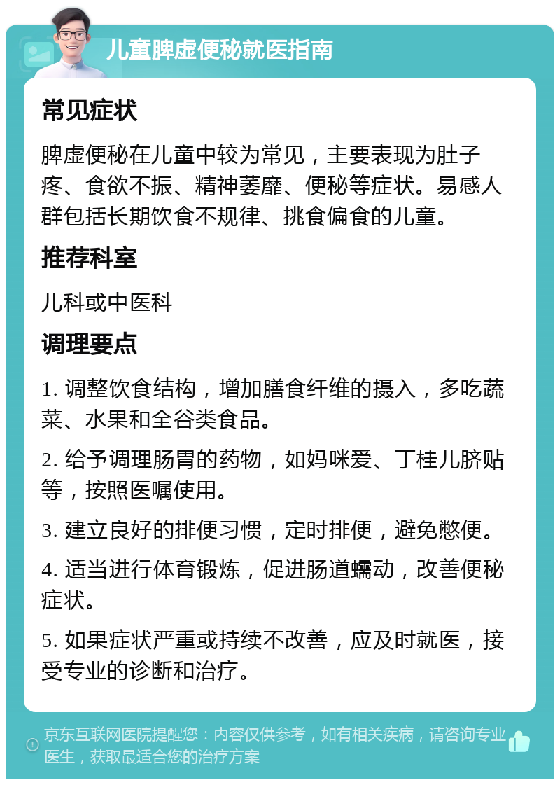 儿童脾虚便秘就医指南 常见症状 脾虚便秘在儿童中较为常见，主要表现为肚子疼、食欲不振、精神萎靡、便秘等症状。易感人群包括长期饮食不规律、挑食偏食的儿童。 推荐科室 儿科或中医科 调理要点 1. 调整饮食结构，增加膳食纤维的摄入，多吃蔬菜、水果和全谷类食品。 2. 给予调理肠胃的药物，如妈咪爱、丁桂儿脐贴等，按照医嘱使用。 3. 建立良好的排便习惯，定时排便，避免憋便。 4. 适当进行体育锻炼，促进肠道蠕动，改善便秘症状。 5. 如果症状严重或持续不改善，应及时就医，接受专业的诊断和治疗。