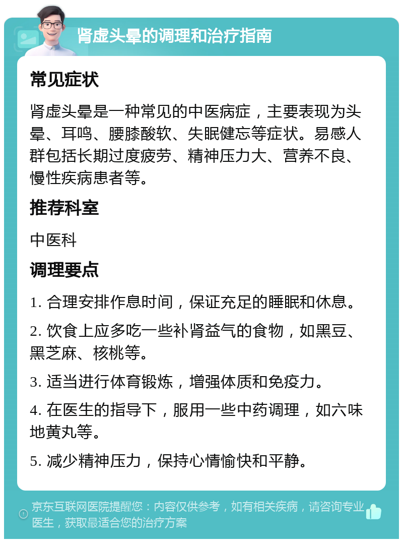 肾虚头晕的调理和治疗指南 常见症状 肾虚头晕是一种常见的中医病症，主要表现为头晕、耳鸣、腰膝酸软、失眠健忘等症状。易感人群包括长期过度疲劳、精神压力大、营养不良、慢性疾病患者等。 推荐科室 中医科 调理要点 1. 合理安排作息时间，保证充足的睡眠和休息。 2. 饮食上应多吃一些补肾益气的食物，如黑豆、黑芝麻、核桃等。 3. 适当进行体育锻炼，增强体质和免疫力。 4. 在医生的指导下，服用一些中药调理，如六味地黄丸等。 5. 减少精神压力，保持心情愉快和平静。