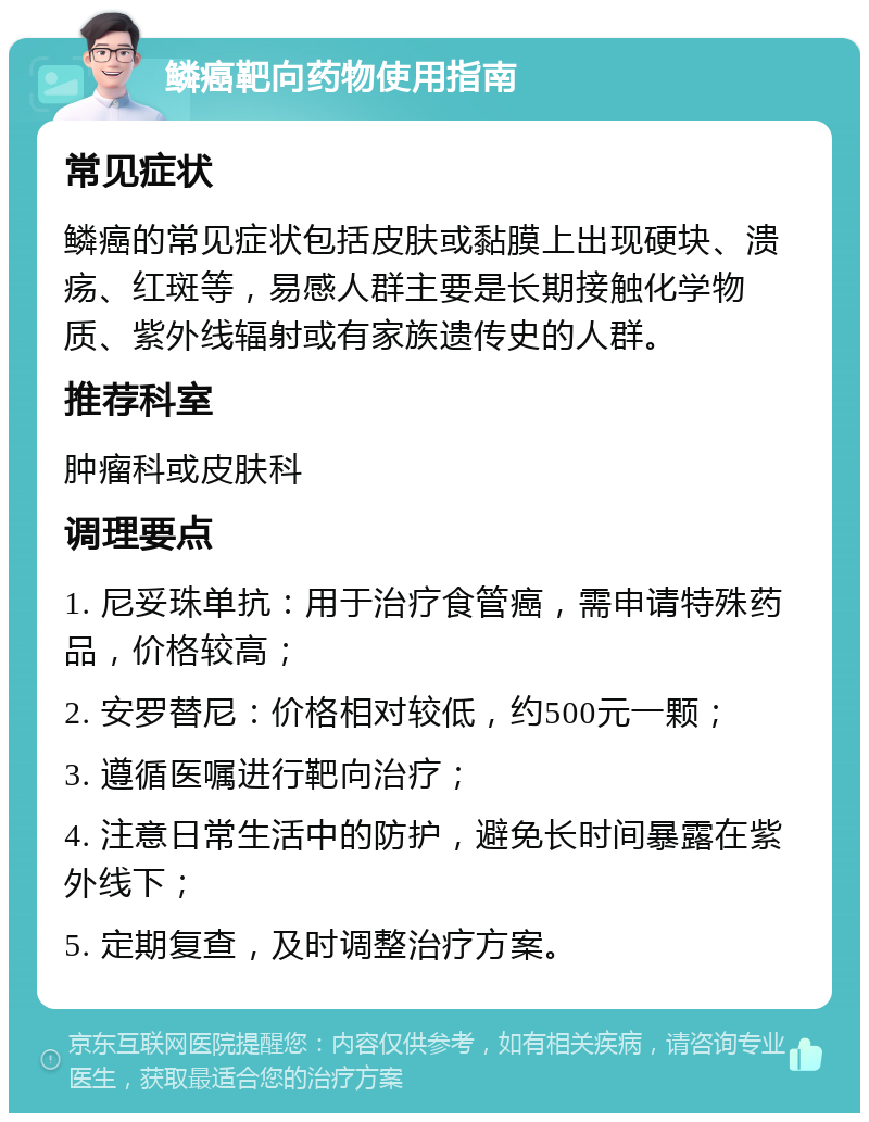 鳞癌靶向药物使用指南 常见症状 鳞癌的常见症状包括皮肤或黏膜上出现硬块、溃疡、红斑等，易感人群主要是长期接触化学物质、紫外线辐射或有家族遗传史的人群。 推荐科室 肿瘤科或皮肤科 调理要点 1. 尼妥珠单抗：用于治疗食管癌，需申请特殊药品，价格较高； 2. 安罗替尼：价格相对较低，约500元一颗； 3. 遵循医嘱进行靶向治疗； 4. 注意日常生活中的防护，避免长时间暴露在紫外线下； 5. 定期复查，及时调整治疗方案。