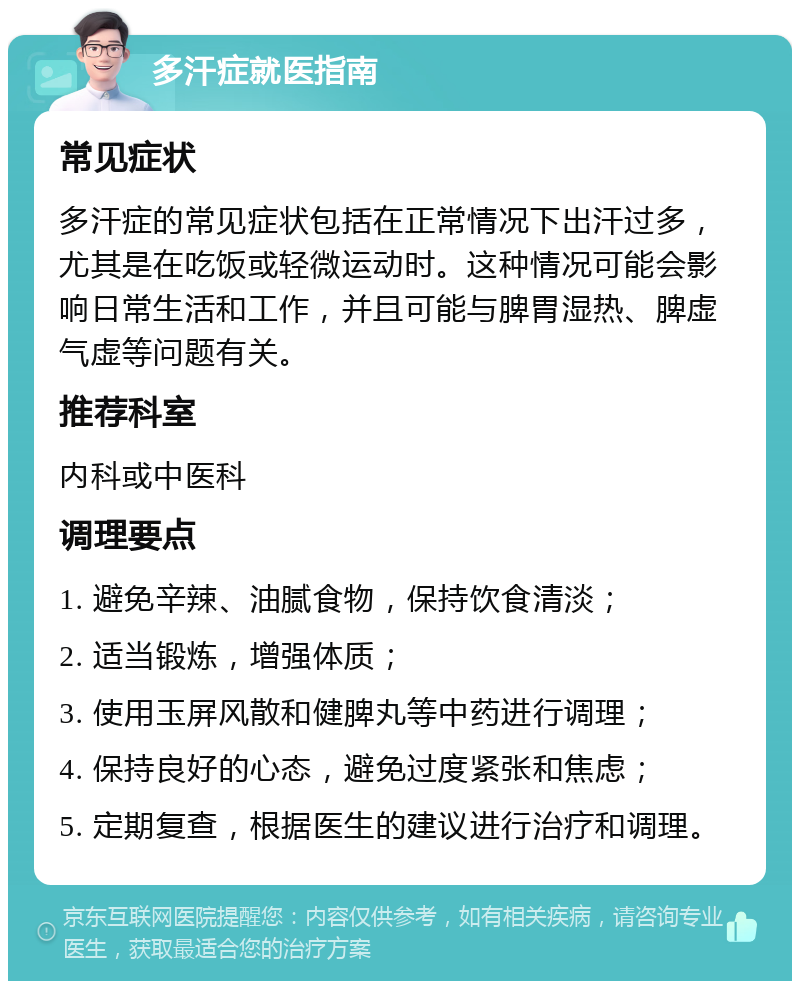 多汗症就医指南 常见症状 多汗症的常见症状包括在正常情况下出汗过多，尤其是在吃饭或轻微运动时。这种情况可能会影响日常生活和工作，并且可能与脾胃湿热、脾虚气虚等问题有关。 推荐科室 内科或中医科 调理要点 1. 避免辛辣、油腻食物，保持饮食清淡； 2. 适当锻炼，增强体质； 3. 使用玉屏风散和健脾丸等中药进行调理； 4. 保持良好的心态，避免过度紧张和焦虑； 5. 定期复查，根据医生的建议进行治疗和调理。