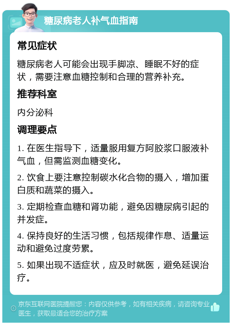 糖尿病老人补气血指南 常见症状 糖尿病老人可能会出现手脚凉、睡眠不好的症状，需要注意血糖控制和合理的营养补充。 推荐科室 内分泌科 调理要点 1. 在医生指导下，适量服用复方阿胶浆口服液补气血，但需监测血糖变化。 2. 饮食上要注意控制碳水化合物的摄入，增加蛋白质和蔬菜的摄入。 3. 定期检查血糖和肾功能，避免因糖尿病引起的并发症。 4. 保持良好的生活习惯，包括规律作息、适量运动和避免过度劳累。 5. 如果出现不适症状，应及时就医，避免延误治疗。