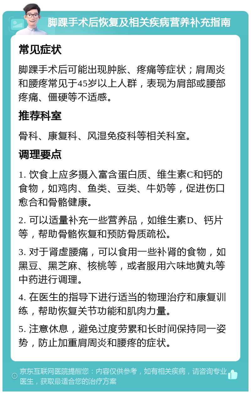 脚踝手术后恢复及相关疾病营养补充指南 常见症状 脚踝手术后可能出现肿胀、疼痛等症状；肩周炎和腰疼常见于45岁以上人群，表现为肩部或腰部疼痛、僵硬等不适感。 推荐科室 骨科、康复科、风湿免疫科等相关科室。 调理要点 1. 饮食上应多摄入富含蛋白质、维生素C和钙的食物，如鸡肉、鱼类、豆类、牛奶等，促进伤口愈合和骨骼健康。 2. 可以适量补充一些营养品，如维生素D、钙片等，帮助骨骼恢复和预防骨质疏松。 3. 对于肾虚腰痛，可以食用一些补肾的食物，如黑豆、黑芝麻、核桃等，或者服用六味地黄丸等中药进行调理。 4. 在医生的指导下进行适当的物理治疗和康复训练，帮助恢复关节功能和肌肉力量。 5. 注意休息，避免过度劳累和长时间保持同一姿势，防止加重肩周炎和腰疼的症状。