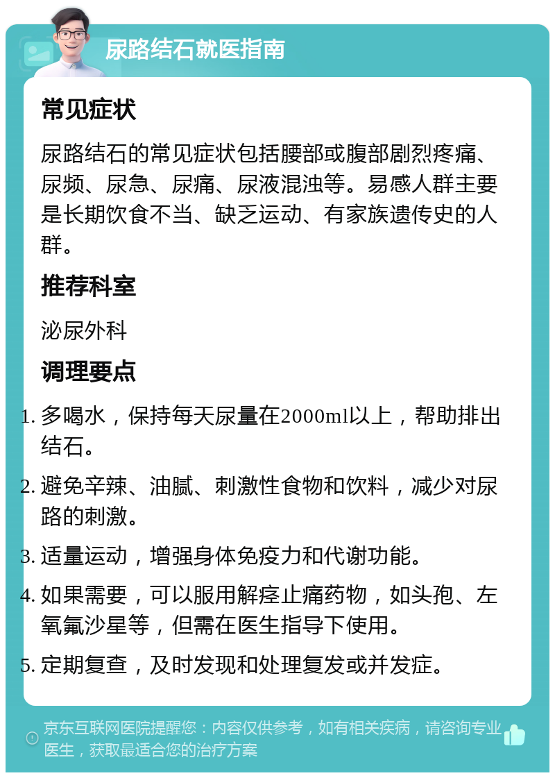 尿路结石就医指南 常见症状 尿路结石的常见症状包括腰部或腹部剧烈疼痛、尿频、尿急、尿痛、尿液混浊等。易感人群主要是长期饮食不当、缺乏运动、有家族遗传史的人群。 推荐科室 泌尿外科 调理要点 多喝水，保持每天尿量在2000ml以上，帮助排出结石。 避免辛辣、油腻、刺激性食物和饮料，减少对尿路的刺激。 适量运动，增强身体免疫力和代谢功能。 如果需要，可以服用解痉止痛药物，如头孢、左氧氟沙星等，但需在医生指导下使用。 定期复查，及时发现和处理复发或并发症。