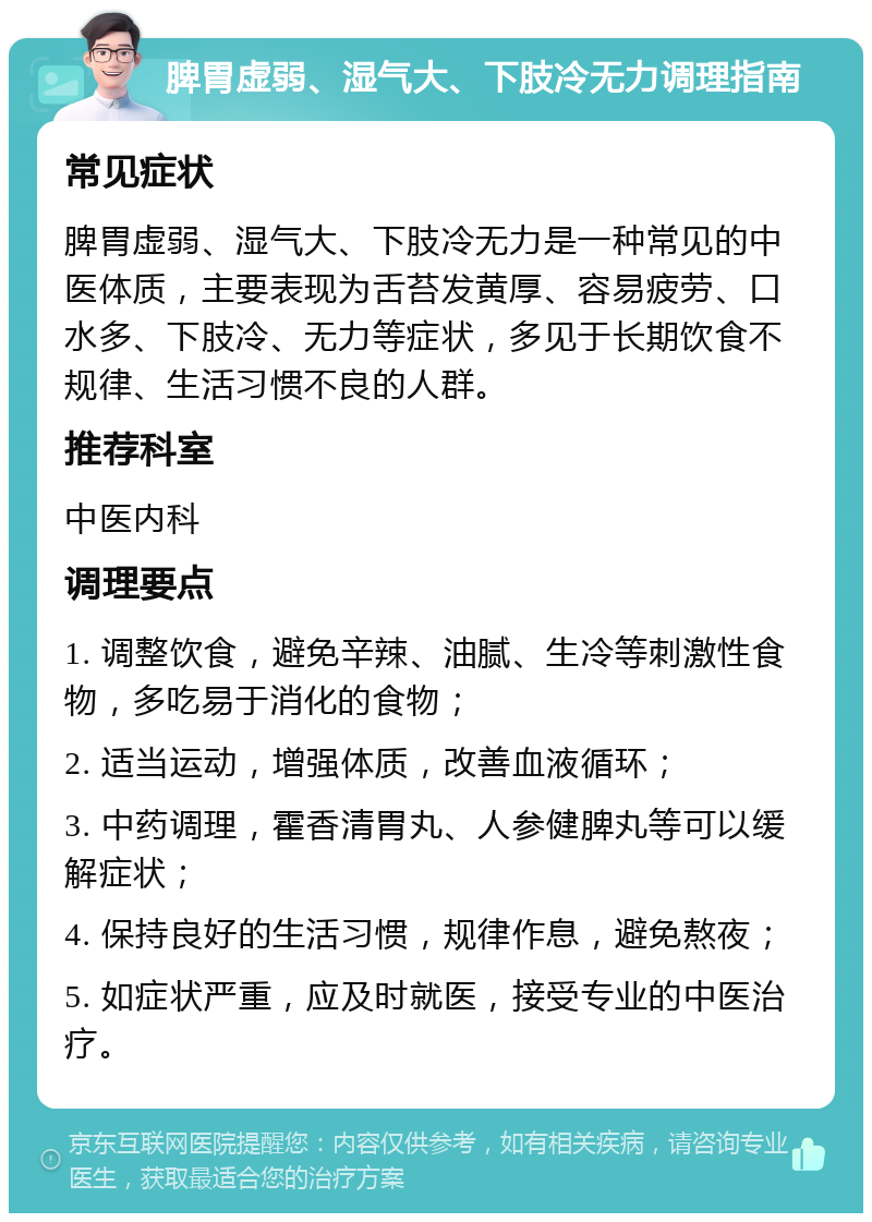 脾胃虚弱、湿气大、下肢冷无力调理指南 常见症状 脾胃虚弱、湿气大、下肢冷无力是一种常见的中医体质，主要表现为舌苔发黄厚、容易疲劳、口水多、下肢冷、无力等症状，多见于长期饮食不规律、生活习惯不良的人群。 推荐科室 中医内科 调理要点 1. 调整饮食，避免辛辣、油腻、生冷等刺激性食物，多吃易于消化的食物； 2. 适当运动，增强体质，改善血液循环； 3. 中药调理，霍香清胃丸、人参健脾丸等可以缓解症状； 4. 保持良好的生活习惯，规律作息，避免熬夜； 5. 如症状严重，应及时就医，接受专业的中医治疗。