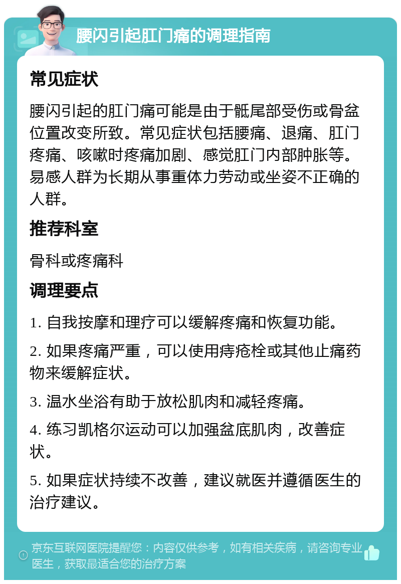 腰闪引起肛门痛的调理指南 常见症状 腰闪引起的肛门痛可能是由于骶尾部受伤或骨盆位置改变所致。常见症状包括腰痛、退痛、肛门疼痛、咳嗽时疼痛加剧、感觉肛门内部肿胀等。易感人群为长期从事重体力劳动或坐姿不正确的人群。 推荐科室 骨科或疼痛科 调理要点 1. 自我按摩和理疗可以缓解疼痛和恢复功能。 2. 如果疼痛严重，可以使用痔疮栓或其他止痛药物来缓解症状。 3. 温水坐浴有助于放松肌肉和减轻疼痛。 4. 练习凯格尔运动可以加强盆底肌肉，改善症状。 5. 如果症状持续不改善，建议就医并遵循医生的治疗建议。