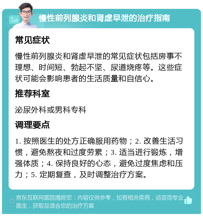 慢性前列腺炎和肾虚早泄的治疗指南 常见症状 慢性前列腺炎和肾虚早泄的常见症状包括房事不理想、时间短、勃起不坚、尿道烧疼等。这些症状可能会影响患者的生活质量和自信心。 推荐科室 泌尿外科或男科专科 调理要点 1. 按照医生的处方正确服用药物；2. 改善生活习惯，避免熬夜和过度劳累；3. 适当进行锻炼，增强体质；4. 保持良好的心态，避免过度焦虑和压力；5. 定期复查，及时调整治疗方案。