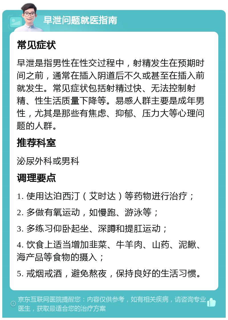 早泄问题就医指南 常见症状 早泄是指男性在性交过程中，射精发生在预期时间之前，通常在插入阴道后不久或甚至在插入前就发生。常见症状包括射精过快、无法控制射精、性生活质量下降等。易感人群主要是成年男性，尤其是那些有焦虑、抑郁、压力大等心理问题的人群。 推荐科室 泌尿外科或男科 调理要点 1. 使用达泊西汀（艾时达）等药物进行治疗； 2. 多做有氧运动，如慢跑、游泳等； 3. 多练习仰卧起坐、深蹲和提肛运动； 4. 饮食上适当增加韭菜、牛羊肉、山药、泥鳅、海产品等食物的摄入； 5. 戒烟戒酒，避免熬夜，保持良好的生活习惯。