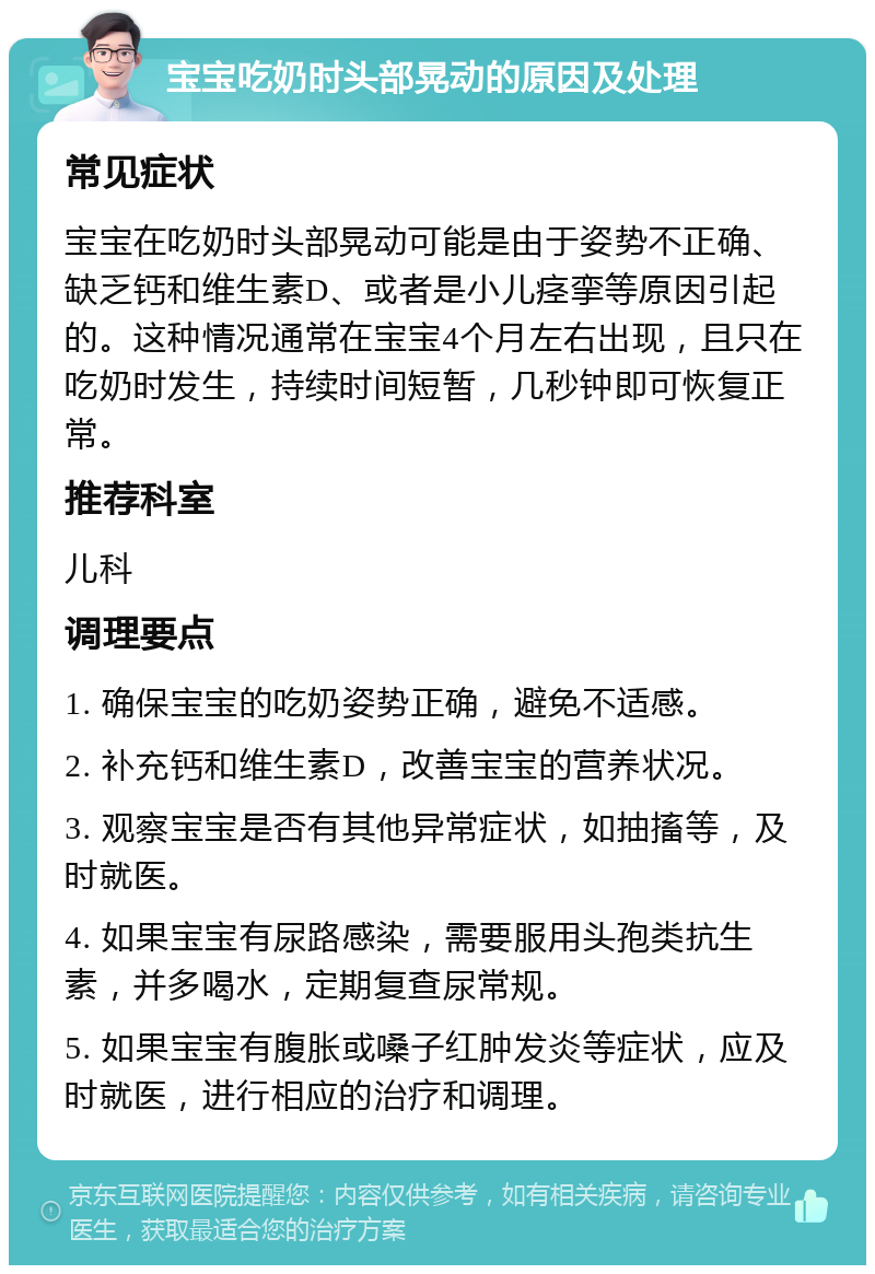 宝宝吃奶时头部晃动的原因及处理 常见症状 宝宝在吃奶时头部晃动可能是由于姿势不正确、缺乏钙和维生素D、或者是小儿痉挛等原因引起的。这种情况通常在宝宝4个月左右出现，且只在吃奶时发生，持续时间短暂，几秒钟即可恢复正常。 推荐科室 儿科 调理要点 1. 确保宝宝的吃奶姿势正确，避免不适感。 2. 补充钙和维生素D，改善宝宝的营养状况。 3. 观察宝宝是否有其他异常症状，如抽搐等，及时就医。 4. 如果宝宝有尿路感染，需要服用头孢类抗生素，并多喝水，定期复查尿常规。 5. 如果宝宝有腹胀或嗓子红肿发炎等症状，应及时就医，进行相应的治疗和调理。