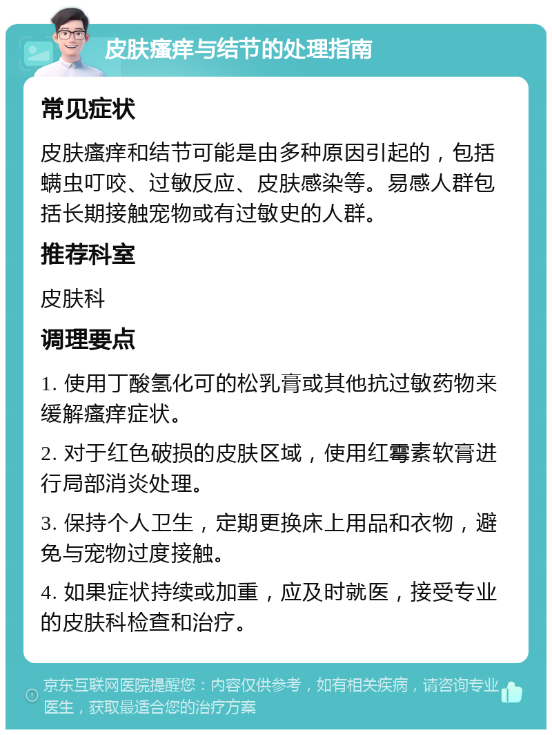 皮肤瘙痒与结节的处理指南 常见症状 皮肤瘙痒和结节可能是由多种原因引起的，包括螨虫叮咬、过敏反应、皮肤感染等。易感人群包括长期接触宠物或有过敏史的人群。 推荐科室 皮肤科 调理要点 1. 使用丁酸氢化可的松乳膏或其他抗过敏药物来缓解瘙痒症状。 2. 对于红色破损的皮肤区域，使用红霉素软膏进行局部消炎处理。 3. 保持个人卫生，定期更换床上用品和衣物，避免与宠物过度接触。 4. 如果症状持续或加重，应及时就医，接受专业的皮肤科检查和治疗。