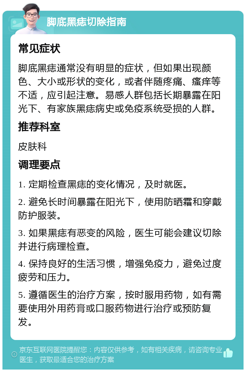 脚底黑痣切除指南 常见症状 脚底黑痣通常没有明显的症状，但如果出现颜色、大小或形状的变化，或者伴随疼痛、瘙痒等不适，应引起注意。易感人群包括长期暴露在阳光下、有家族黑痣病史或免疫系统受损的人群。 推荐科室 皮肤科 调理要点 1. 定期检查黑痣的变化情况，及时就医。 2. 避免长时间暴露在阳光下，使用防晒霜和穿戴防护服装。 3. 如果黑痣有恶变的风险，医生可能会建议切除并进行病理检查。 4. 保持良好的生活习惯，增强免疫力，避免过度疲劳和压力。 5. 遵循医生的治疗方案，按时服用药物，如有需要使用外用药膏或口服药物进行治疗或预防复发。