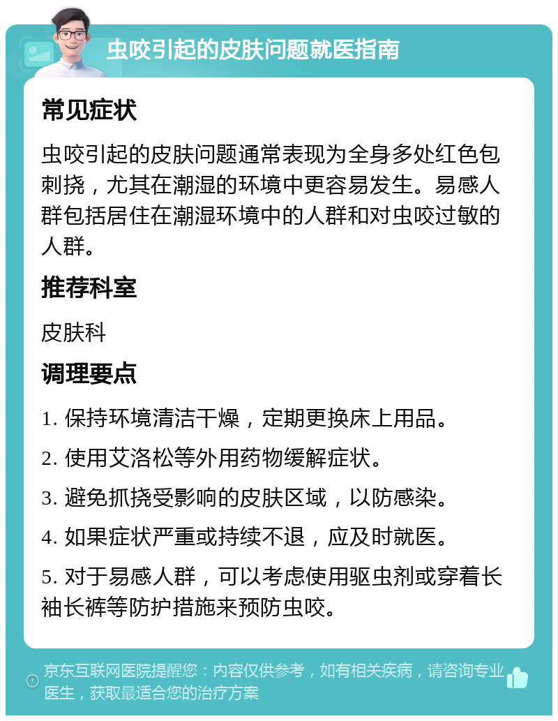 虫咬引起的皮肤问题就医指南 常见症状 虫咬引起的皮肤问题通常表现为全身多处红色包刺挠，尤其在潮湿的环境中更容易发生。易感人群包括居住在潮湿环境中的人群和对虫咬过敏的人群。 推荐科室 皮肤科 调理要点 1. 保持环境清洁干燥，定期更换床上用品。 2. 使用艾洛松等外用药物缓解症状。 3. 避免抓挠受影响的皮肤区域，以防感染。 4. 如果症状严重或持续不退，应及时就医。 5. 对于易感人群，可以考虑使用驱虫剂或穿着长袖长裤等防护措施来预防虫咬。