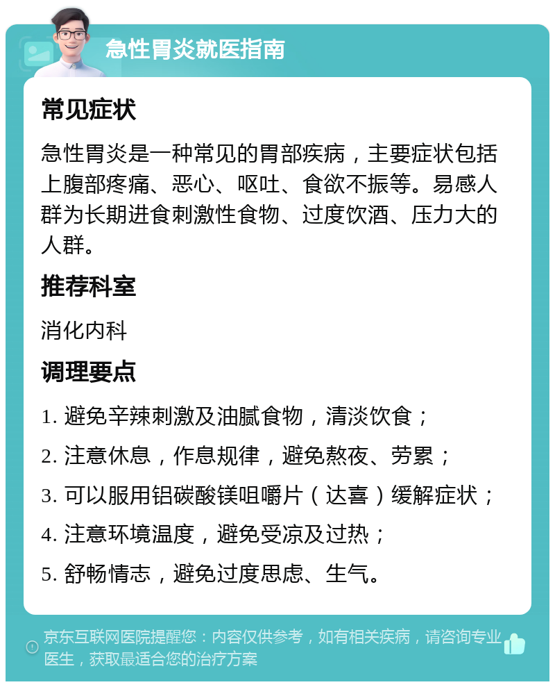 急性胃炎就医指南 常见症状 急性胃炎是一种常见的胃部疾病，主要症状包括上腹部疼痛、恶心、呕吐、食欲不振等。易感人群为长期进食刺激性食物、过度饮酒、压力大的人群。 推荐科室 消化内科 调理要点 1. 避免辛辣刺激及油腻食物，清淡饮食； 2. 注意休息，作息规律，避免熬夜、劳累； 3. 可以服用铝碳酸镁咀嚼片（达喜）缓解症状； 4. 注意环境温度，避免受凉及过热； 5. 舒畅情志，避免过度思虑、生气。