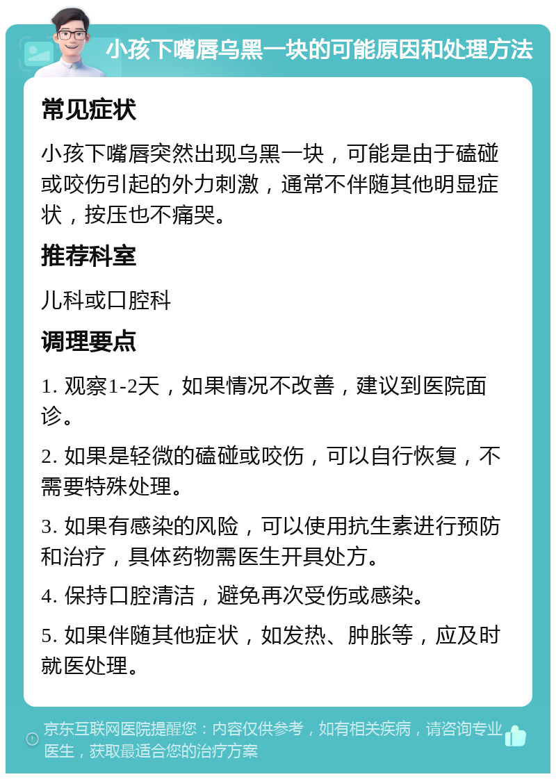 小孩下嘴唇乌黑一块的可能原因和处理方法 常见症状 小孩下嘴唇突然出现乌黑一块，可能是由于磕碰或咬伤引起的外力刺激，通常不伴随其他明显症状，按压也不痛哭。 推荐科室 儿科或口腔科 调理要点 1. 观察1-2天，如果情况不改善，建议到医院面诊。 2. 如果是轻微的磕碰或咬伤，可以自行恢复，不需要特殊处理。 3. 如果有感染的风险，可以使用抗生素进行预防和治疗，具体药物需医生开具处方。 4. 保持口腔清洁，避免再次受伤或感染。 5. 如果伴随其他症状，如发热、肿胀等，应及时就医处理。