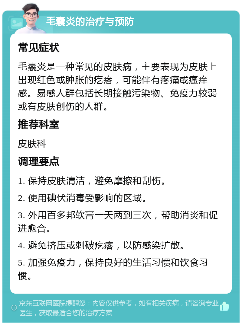 毛囊炎的治疗与预防 常见症状 毛囊炎是一种常见的皮肤病，主要表现为皮肤上出现红色或肿胀的疙瘩，可能伴有疼痛或瘙痒感。易感人群包括长期接触污染物、免疫力较弱或有皮肤创伤的人群。 推荐科室 皮肤科 调理要点 1. 保持皮肤清洁，避免摩擦和刮伤。 2. 使用碘伏消毒受影响的区域。 3. 外用百多邦软膏一天两到三次，帮助消炎和促进愈合。 4. 避免挤压或刺破疙瘩，以防感染扩散。 5. 加强免疫力，保持良好的生活习惯和饮食习惯。