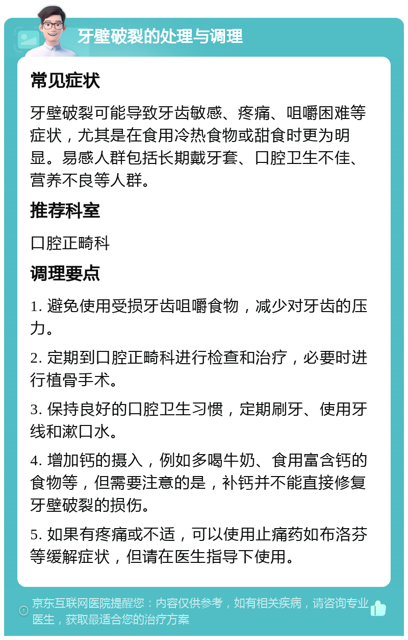 牙壁破裂的处理与调理 常见症状 牙壁破裂可能导致牙齿敏感、疼痛、咀嚼困难等症状，尤其是在食用冷热食物或甜食时更为明显。易感人群包括长期戴牙套、口腔卫生不佳、营养不良等人群。 推荐科室 口腔正畸科 调理要点 1. 避免使用受损牙齿咀嚼食物，减少对牙齿的压力。 2. 定期到口腔正畸科进行检查和治疗，必要时进行植骨手术。 3. 保持良好的口腔卫生习惯，定期刷牙、使用牙线和漱口水。 4. 增加钙的摄入，例如多喝牛奶、食用富含钙的食物等，但需要注意的是，补钙并不能直接修复牙壁破裂的损伤。 5. 如果有疼痛或不适，可以使用止痛药如布洛芬等缓解症状，但请在医生指导下使用。