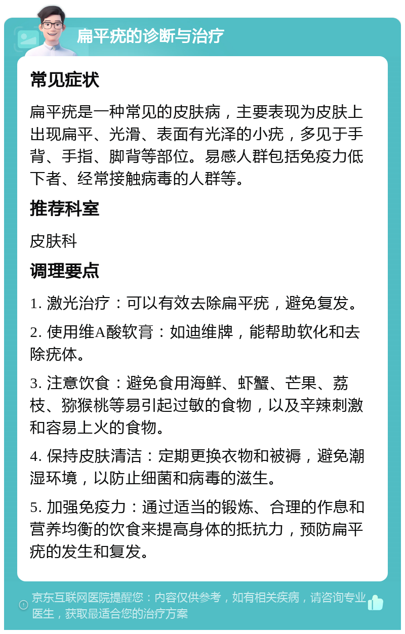 扁平疣的诊断与治疗 常见症状 扁平疣是一种常见的皮肤病，主要表现为皮肤上出现扁平、光滑、表面有光泽的小疣，多见于手背、手指、脚背等部位。易感人群包括免疫力低下者、经常接触病毒的人群等。 推荐科室 皮肤科 调理要点 1. 激光治疗：可以有效去除扁平疣，避免复发。 2. 使用维A酸软膏：如迪维牌，能帮助软化和去除疣体。 3. 注意饮食：避免食用海鲜、虾蟹、芒果、荔枝、猕猴桃等易引起过敏的食物，以及辛辣刺激和容易上火的食物。 4. 保持皮肤清洁：定期更换衣物和被褥，避免潮湿环境，以防止细菌和病毒的滋生。 5. 加强免疫力：通过适当的锻炼、合理的作息和营养均衡的饮食来提高身体的抵抗力，预防扁平疣的发生和复发。