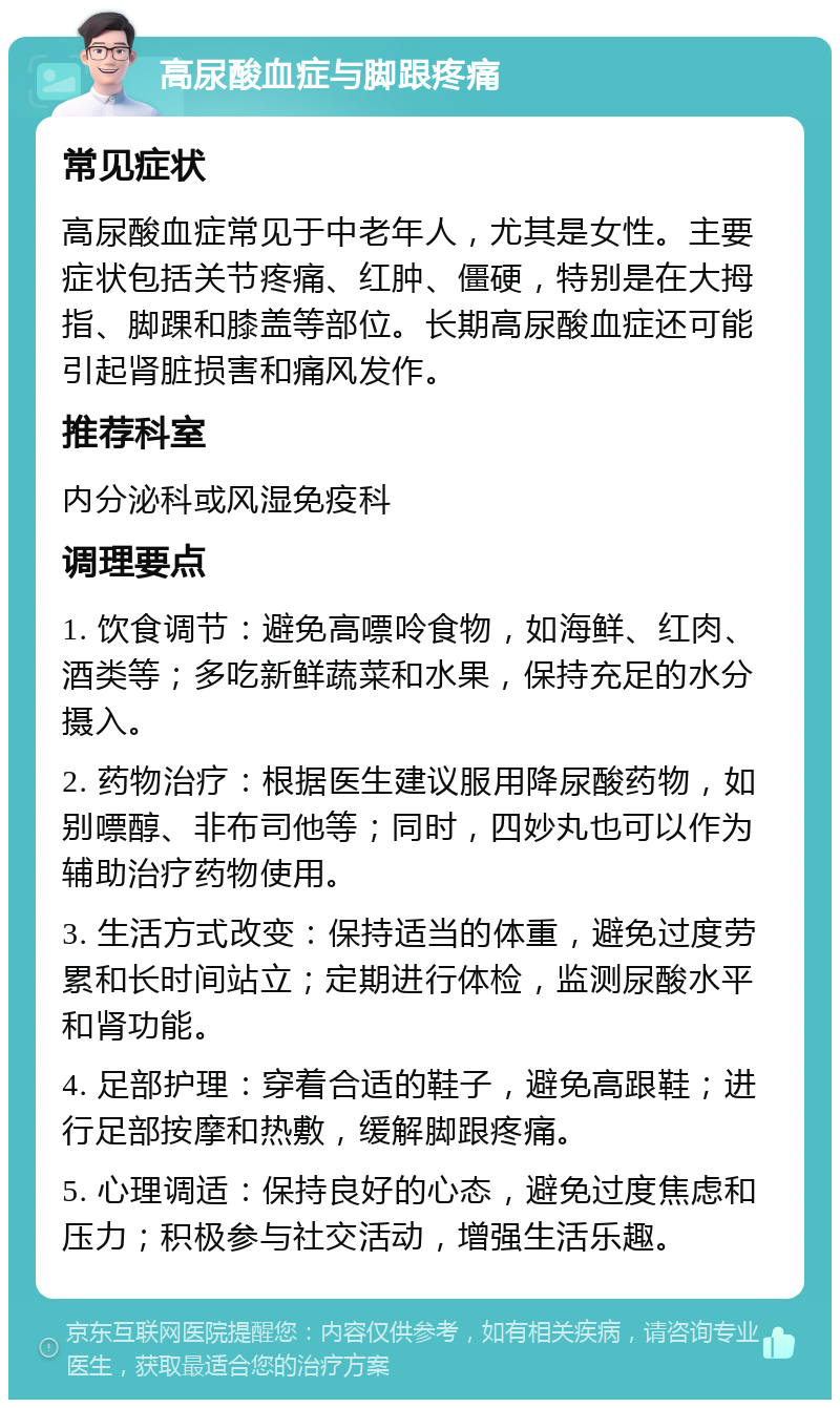 高尿酸血症与脚跟疼痛 常见症状 高尿酸血症常见于中老年人，尤其是女性。主要症状包括关节疼痛、红肿、僵硬，特别是在大拇指、脚踝和膝盖等部位。长期高尿酸血症还可能引起肾脏损害和痛风发作。 推荐科室 内分泌科或风湿免疫科 调理要点 1. 饮食调节：避免高嘌呤食物，如海鲜、红肉、酒类等；多吃新鲜蔬菜和水果，保持充足的水分摄入。 2. 药物治疗：根据医生建议服用降尿酸药物，如别嘌醇、非布司他等；同时，四妙丸也可以作为辅助治疗药物使用。 3. 生活方式改变：保持适当的体重，避免过度劳累和长时间站立；定期进行体检，监测尿酸水平和肾功能。 4. 足部护理：穿着合适的鞋子，避免高跟鞋；进行足部按摩和热敷，缓解脚跟疼痛。 5. 心理调适：保持良好的心态，避免过度焦虑和压力；积极参与社交活动，增强生活乐趣。