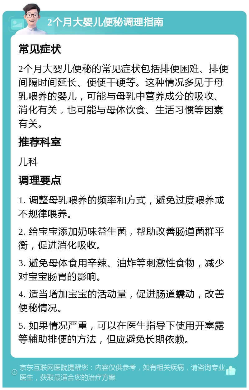 2个月大婴儿便秘调理指南 常见症状 2个月大婴儿便秘的常见症状包括排便困难、排便间隔时间延长、便便干硬等。这种情况多见于母乳喂养的婴儿，可能与母乳中营养成分的吸收、消化有关，也可能与母体饮食、生活习惯等因素有关。 推荐科室 儿科 调理要点 1. 调整母乳喂养的频率和方式，避免过度喂养或不规律喂养。 2. 给宝宝添加奶味益生菌，帮助改善肠道菌群平衡，促进消化吸收。 3. 避免母体食用辛辣、油炸等刺激性食物，减少对宝宝肠胃的影响。 4. 适当增加宝宝的活动量，促进肠道蠕动，改善便秘情况。 5. 如果情况严重，可以在医生指导下使用开塞露等辅助排便的方法，但应避免长期依赖。