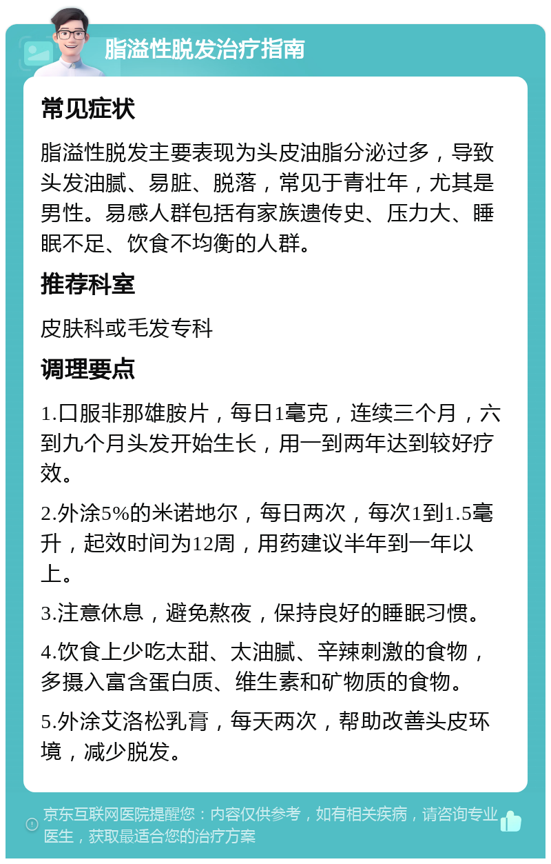 脂溢性脱发治疗指南 常见症状 脂溢性脱发主要表现为头皮油脂分泌过多，导致头发油腻、易脏、脱落，常见于青壮年，尤其是男性。易感人群包括有家族遗传史、压力大、睡眠不足、饮食不均衡的人群。 推荐科室 皮肤科或毛发专科 调理要点 1.口服非那雄胺片，每日1毫克，连续三个月，六到九个月头发开始生长，用一到两年达到较好疗效。 2.外涂5%的米诺地尔，每日两次，每次1到1.5毫升，起效时间为12周，用药建议半年到一年以上。 3.注意休息，避免熬夜，保持良好的睡眠习惯。 4.饮食上少吃太甜、太油腻、辛辣刺激的食物，多摄入富含蛋白质、维生素和矿物质的食物。 5.外涂艾洛松乳膏，每天两次，帮助改善头皮环境，减少脱发。